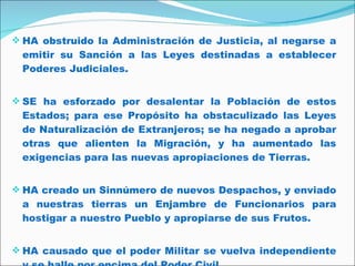 HA obstruido la Administración de Justicia, al negarse a emitir su Sanción a las Leyes destinadas a establecer Poderes Judiciales.  SE ha esforzado por desalentar la Población de estos Estados; para ese Propósito ha obstaculizado las Leyes de Naturalización de Extranjeros; se ha negado a aprobar otras que alienten la Migración, y ha aumentado las exigencias para las nuevas apropiaciones de Tierras.  HA creado un Sinnúmero de nuevos Despachos, y enviado a nuestras tierras un Enjambre de Funcionarios para hostigar a nuestro Pueblo y apropiarse de sus Frutos.  HA causado que el poder Militar se vuelva independiente y se halle por encima del Poder Civil.  