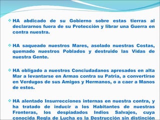 HA abdicado de su Gobierno sobre estas tierras al declararnos fuera de su Protección y librar una Guerra en contra nuestra.  HA saqueado nuestros Mares, asolado nuestras Costas, quemado nuestros Poblados y destruido las Vidas de nuestra Gente.  HA obligado a nuestros Conciudadanos apresados en alta Mar a levantarse en Armas contra su Patria, a convertirse en Verdugos de sus Amigos y Hermanos, o a caer a Manos de estos.  HA alentado Insurrecciones internas en nuestra contra, y ha tratado de inducir a los Habitantes de nuestras Fronteras, los despiadados Indios Salvajes, cuya conocida Regla de Lucha es la Destrucción sin distinción de Edad, Sexo ni Condición.  