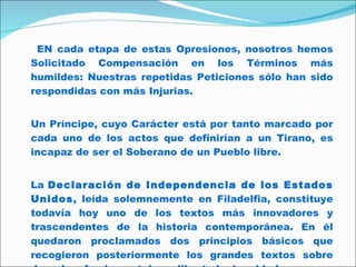 EN cada etapa de estas Opresiones, nosotros hemos Solicitado Compensación en los Términos más humildes: Nuestras repetidas Peticiones sólo han sido respondidas con más Injurias. Un Príncipe, cuyo Carácter está por tanto marcado por cada uno de los actos que definirían a un Tirano, es incapaz de ser el Soberano de un Pueblo libre.  La  Declaración de Independencia de los Estados Unidos , leída solemnemente en Filadelfia, constituye todavía hoy uno de los textos más innovadores y trascendentes de la historia contemporánea. En él quedaron proclamados dos principios básicos que recogieron posteriormente los grandes textos sobre derechos fundamentales: «libertad e igualdad». 