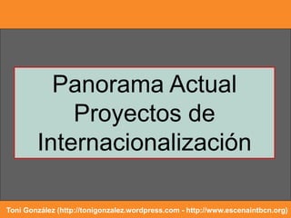 Panorama Actual
Proyectos de
Internacionalización
Toni González (http://tonigonzalez.wordpress.com - http://www.escenaintbcn.org)
 