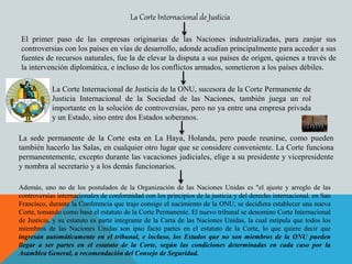 El primer paso de las empresas originarias de las Naciones industrializadas, para zanjar sus
controversias con los países en vías de desarrollo, adonde acudían principalmente para acceder a sus
fuentes de recursos naturales, fue la de elevar la disputa a sus países de origen, quienes a través de
la intervención diplomática, e incluso de los conflictos armados, sometieron a los países débiles.
La Corte Internacional de Justicia
La Corte Internacional de Justicia de la ONU, sucesora de la Corte Permanente de
Justicia Internacional de la Sociedad de las Naciones, también juega un rol
importante en la solución de controversias, pero no ya entre una empresa privada
y un Estado, sino entre dos Estados soberanos.
La sede permanente de la Corte esta en La Haya, Holanda, pero puede reunirse, como pueden
también hacerlo las Salas, en cualquier otro lugar que se considere conveniente. La Corte funciona
permanentemente, excepto durante las vacaciones judiciales, elige a su presidente y vicepresidente
y nombra al secretario y a los demás funcionarios.
Además, uno no de los postulados de la Organización de las Naciones Unidas es "el ajuste y arreglo de las
controversias internacionales de conformidad con los principios de la justicia y del derecho internacional. en San
Francisco, durante la Conferencia que trajo consigo el nacimiento de la ONU, se decidiera establecer una nueva
Corte, tomando como base el estatuto de la Corte Permanente. El nuevo tribunal se denomino Corte Internacional
de Justicia, y su estatuto es parte integrante de la Carta de las Naciones Unidas, la cual estipula que todos los
miembros de las Naciones Unidas son ipso facto partes en el estatuto de la Corte, lo que quiere decir que
ingresan automáticamente en el tribunal, e incluso, los Estados que no son miembros de la ONU pueden
llegar a ser partes en el estatuto de la Corte, según las condiciones determinadas en cada caso por la
Asamblea General, a recomendación del Consejo de Seguridad.
 