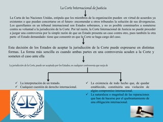La Carta de las Naciones Unidas, estipula que los miembros de la organización pueden -en virtud de acuerdos ya
existentes o que puedan concertarse en el futuro- encomendar a otros tribunales la solución de sus divergencias.
Los querellantes en un tribunal internacional son Estados soberanos, y no es posible conminarlos a someterse
contra su voluntad a la jurisdicción de la Corte. Por tal razón, la Corte Internacional de Justicia no puede proceder
a juzgar una controversia por la simple razón de que un Estado presenta un caso contra otro, pues también la otra
parte -el Estado demandado- tiene que consentir en que la Corte se haga cargo del caso.
La Corte Internacional de Justicia
Esta decisión de los Estados de aceptar la jurisdicción de la Corte puede expresarse en distintas
formas. La forma más sencilla es cuando ambas partes en una controversia acuden a la Corte y
someten el caso ante ella
La jurisdicción de la Corte, puede ser aceptada por los Estados, en cualquier controversia que surja de
 La interpretación de un tratado.
 Cualquier cuestión de derecho internacional.
 La existencia de todo hecho que, de quedar
establecido, constituiría una violación de
algún compromiso internacional.
 La naturaleza o magnitud de las reparaciones
que han de hacerse por el quebrantamiento de
una obligación internacional.
 