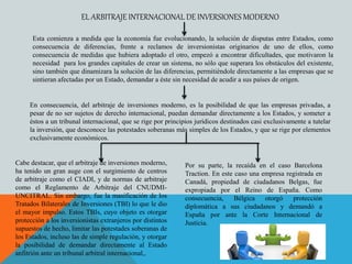 Esta comienza a medida que la economía fue evolucionando, la solución de disputas entre Estados, como
consecuencia de diferencias, frente a reclamos de inversionistas originarios de uno de ellos, como
consecuencia de medidas que hubiera adoptado el otro, empezó a encontrar dificultades, que motivaron la
necesidad para los grandes capitales de crear un sistema, no sólo que superara los obstáculos del existente,
sino también que dinamizara la solución de las diferencias, permitiéndole directamente a las empresas que se
sintieran afectadas por un Estado, demandar a éste sin necesidad de acudir a sus países de origen.
EL ARBITRAJE INTERNACIONAL DE INVERSIONES MODERNO
En consecuencia, del arbitraje de inversiones moderno, es la posibilidad de que las empresas privadas, a
pesar de no ser sujetos de derecho internacional, puedan demandar directamente a los Estados, y someter a
éstos a un tribunal internacional, que se rige por principios jurídicos destinados casi exclusivamente a tutelar
la inversión, que desconoce las potestades soberanas más simples de los Estados, y que se rige por elementos
exclusivamente económicos.
Cabe destacar, que el arbitraje de inversiones moderno,
ha tenido un gran auge con el surgimiento de centros
de arbitraje como el CIADI, y de normas de arbitraje
como el Reglamento de Arbitraje del CNUDMI-
UNCITRAL. Sin embargo, fue la masificación de los
Tratados Bilaterales de Inversiones (TBI) lo que le dio
el mayor impulso. Estos TBIs, cuyo objeto es otorgar
protección a los inversionistas extranjeros por distintos
supuestos de hecho, limitar las potestades soberanas de
los Estados, incluso las de simple regulación, y otorgar
la posibilidad de demandar directamente al Estado
anfitrión ante un tribunal arbitral internacional,.
Por su parte, la recaída en el caso Barcelona
Traction. En este caso una empresa registrada en
Canadá, propiedad de ciudadanos Belgas, fue
expropiada por el Reino de España. Como
consecuencia, Bélgica otorgó protección
diplomática a sus ciudadanos y demandó a
España por ante la Corte Internacional de
Justicia.
 