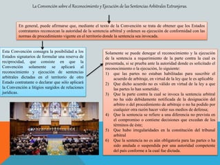 La Convención sobre el Reconocimiento y Ejecución de las Sentencias Arbitrales Extranjeras.
En general, puede afirmarse que, mediante el texto de la Convención se trata de obtener que los Estados
contratantes reconozcan la autoridad de la sentencia arbitral y ordenen su ejecución de conformidad con las
normas de procedimiento vigente en el territorio donde la sentencia sea invocada.
Esta Convención consagra la posibilidad a los
Estados signatarios de formular una reserva de
reciprocidad, que consiste en que la
Convención solamente se aplicará al
reconocimiento y ejecución de sentencias
arbitrales dictadas en el territorio de otro
Estado contratante o declarar que sólo aplicará
la Convención a litigios surgidos de relaciones
jurídicas.
Solamente se puede denegar el reconocimiento y la ejecución
de la sentencia a requerimiento de la parte contra la cual es
presentada, si se prueba ante la autoridad donde es solicitado el
reconocimiento o la ejecución, lo siguiente:
1) que las partes no estaban habilitadas para suscribir el
acuerdo de arbitraje, en virtud de la ley que le es aplicable
2) Que dicho acuerdo no es válido en virtud de la ley a que
las partes lo han sometido;
3) Que la parte contra la cual se invoca la sentencia arbitral
no ha sido debidamente notificada de la designación del
arbitro o del procedimiento de arbitraje o no ha podido por
cualquier otra razón hacer valer sus medios de defensa;
4) Que la sentencia se refiere a una diferencia no prevista en
el compromiso o contiene decisiones que excedan de los
términos de éste;
5) Que hubo irregularidades en la constitución del tribunal
arbitral
6) Que la sentencia no es aún obligatoria para las partes o ha
sido anulada o suspendida por una autoridad competente
del país conforme a la cual fue dictada.
 