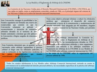 La Ley Modelo y el Reglamento de Arbitraje de la CNUDMI.
La Comisión de las Naciones Unidas para el Derecho Mercantil Internacional (CNUDMI o UNCITRAL por
sus siglas en inglés, como es ampliamente conocida), creada en 1966, es el principal órgano del sistema de
las Naciones Unidas en la esfera del derecho mercantil internacional.
Esta Convención consagra la posibilidad a los
Estados signatarios de formular una reserva de
reciprocidad, que consiste en que la
Convención solamente se aplicará al
reconocimiento y ejecución de sentencias
arbitrales dictadas en el territorio de otro
Estado contratante o declarar que sólo aplicará
la Convención a litigios surgidos de relaciones
jurídicas.
Tiene como objetivo principal eliminar o reducir los obstáculos
jurídicos que entorpecen el desarrollo del comercio
internacional a través de la armonización y modernización del
derecho mercantil. Está integrada por 60 miembros, elegidos
por la Asamblea General de las Naciones Unidas, por periodos
de seis años.
En materia de arbitraje internacional la Comisión ha
elaborado textos como: el Reglamento de Arbitraje de la
CNUDMI de 1976; las recomendaciones dictadas en 1982
para ayudar a las instituciones arbitrales y otros organismos
interesados con relación a los arbitrajes sometidos al
Reglamento de Arbitraje de la CNUDMI; la Ley Modelo de
la CNUDMI sobre arbitraje comercial internacional de 1985;
y, las notas de la CNUDMI sobre la organización del
proceso arbitral de 1996.
Esta Comisión, determinó que, en general, las leyes
nacionales sobre arbitraje equiparaban el proceso
arbitral al litigio ante los tribunales judiciales, lo
cual es rechazado en las legislaciones modernas de
los países industrializados que tienden
esencialmente a abreviar los trámites
“Todos los estados debidamente la Ley Modelo sobre Arbitraje Comercial Internacional, teniendo en cuenta la
conveniencia de la uniformidad del derecho procesal arbitral y las necesidades específicas de la práctica del arbitraje
comercial internacional”.
 