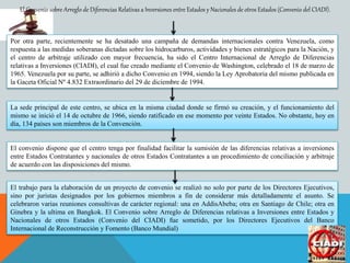 El Convenio sobre Arreglo de Diferencias Relativas a Inversiones entre Estados y Nacionales de otros Estados (Convenio del CIADI).
Por otra parte, recientemente se ha desatado una campaña de demandas internacionales contra Venezuela, como
respuesta a las medidas soberanas dictadas sobre los hidrocarburos, actividades y bienes estratégicos para la Nación, y
el centro de arbitraje utilizado con mayor frecuencia, ha sido el Centro Internacional de Arreglo de Diferencias
relativas a Inversiones (CIADI), el cual fue creado mediante el Convenio de Washington, celebrado el 18 de marzo de
1965. Venezuela por su parte, se adhirió a dicho Convenio en 1994, siendo la Ley Aprobatoria del mismo publicada en
la Gaceta Oficial Nº 4.832 Extraordinario del 29 de diciembre de 1994.
La sede principal de este centro, se ubica en la misma ciudad donde se firmó su creación, y el funcionamiento del
mismo se inició el 14 de octubre de 1966, siendo ratificado en ese momento por veinte Estados. No obstante, hoy en
día, 134 países son miembros de la Convención.
El convenio dispone que el centro tenga por finalidad facilitar la sumisión de las diferencias relativas a inversiones
entre Estados Contratantes y nacionales de otros Estados Contratantes a un procedimiento de conciliación y arbitraje
de acuerdo con las disposiciones del mismo.
El trabajo para la elaboración de un proyecto de convenio se realizó no solo por parte de los Directores Ejecutivos,
sino por juristas designados por los gobiernos miembros a fin de considerar más detalladamente el asunto. Se
celebraron varias reuniones consultivas de carácter regional: una en AddisAbeba; otra en Santiago de Chile; otra en
Ginebra y la ultima en Bangkok. El Convenio sobre Arreglo de Diferencias relativas a Inversiones entre Estados y
Nacionales de otros Estados (Convenio del CIADI) fue sometido, por los Directores Ejecutivos del Banco
Internacional de Reconstrucción y Fomento (Banco Mundial)
 