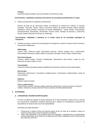 3
Urología:
Hipertrofia benigna prostática, Cáncer de próstata, Incontinencia urinaria.
Conocimientos, habilidades y destrezas para efectuar los principales procedimientos en cirugía.
2. Efectúa correctamente los siguientes procedimientos:
Examen de fondo de ojo, Rinoscopía anterior, Inmovilización de fracturas por métodos no invasivos
(Vendajes, Tracciones, Férulas, Yesos), Curaciones simples del aparato locomotor (Partes blandas),
Cateterismo venoso periférico, Colocación de sondas (Nasogástrica, Vesical, Rectal), Toracocentesis,
Pericardiocentesis, Paracentesis, Artrocentesis, Punción lumbar, Drenajes de abscesos y colecciones,
Suturas simples, Reducción de hernias no complicadas.
Conocimientos, habilidades y destrezas en el manejo inicial de las principales patologías de
emergencia.
3. Identifica los signos y síntomas de las patologías de emergencia y realizan el manejo inicial de acuerdo a
los protocolos establecidos:
Oftalmología:
Trauma ocular, Glaucoma agudo, Quemaduras químicas, Cuerpos extraños intra y extraoculares,
Enfermedades infecciosas: Celulitis orbitaria, Conjuntivitis, Queratitis, Uveítis, Retinitis, Neuritis óptica.
Otorrinolaringología:
Fracturas nasales simples, Fracturas maxilofaciales, Taponamiento nasal anterior, Lavado de oído,
Extracción de cuerpo extraño en nariz.
Traumatología:
Valoración primaria del politraumatizado, Estabilización de fracturas, Manejo inicial de artritis séptica .
Neurocirugía:
Hipertensión endocraneana, Traumatismo encéfalocraneano, Traumatismos vertebromedular, Lesión de
nervio periférico
Abdomen:
Abdomen agudo quirúrgico.
Tórax y cardiovascular:
Trauma torácico cerrado: Fracturas costales, Hemotórax, Neumotórax, Contusión pulmonar, Contusión
cardiaca. Valoración y manejo inicial del: Paciente quemado, Paciente politraumatizado
V. ACTIVIDADES
A. ATENCIÓN DEL PACIENTE HOSPITALIZADO
El Interno de Medicina integrado al equipo Asistencial de la sede Hospitalaria, deberá poner en práctica
sus conocimientos, habilidades y destrezas adquiridas para colaborar en el diagnóstico y tratamiento de
los problemas de salud de cada una de las especialidades.
Actividades que debe desarrollar:
1 Confeccionar la Historia Clínica del Paciente dentro de las 24 horas de la admisión. Colocar su
nombre en forma clara y firmar las historias que elabore.
2 Pasar visita diariamente a los pacientes que le son asignados, ocupándose de los procedimientos
usuales relacionados con la visita como la elaboración de recetas, papeletas de alta e indicaciones de
alta, citas para control etc.
 