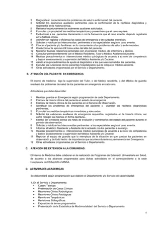 4
3 Diagnosticar correctamente los problemas de salud o enfermedad del paciente.
4 Solicitar los exámenes auxiliares pertinentes para la confirmación de la hipótesis diagnóstica y
registrarlos en la historia clínica.
5 Reclamar oportunamente los exámenes auxiliares solicitados.
6 Formular con propiedad las medidas terapéuticas y preventivas que el caso requiere.
7 Evolucionar a los pacientes diariamente o con la frecuencia que el caso amerite, dejando registrada
en la historia clínica.
8 Atender con rapidez y eficiencia los casos de emergencia o de cuidados intensivos.
9 Solicitar y viabilizar las Interconsultas pertinentes a los especialistas según el caso amerite.
10 Educar al paciente y/o familiares en lo concerniente a los problemas de salud o enfermedades.
11 Confeccionar la epicrisis 24 horas antes del alta del paciente.
12 Mantener buenas relaciones personales con el personal médico, de enfermería y técnico.
13 Consultar permanentemente con el Médico Residente, Tutor o Médico Asistente o Docente
14 Realizar procedimientos e intervenciones médico quirúrgicas de acuerdo a su nivel de competencia
y bajo el asesoramiento y supervisión del Médico Asistente y/o Docente
15 Asistir a los procedimientos de ayuda al diagnóstico a los que sean sometidos los pacientes.
16 Ejecutar las curaciones de los pacientes hospitalizados que le indique el médico asistente.
17 Otras actividades programadas por el Servicio o Departamento.
B. ATENCIÓN DEL PACIENTE EN EMERGENCIA
El interno de medicina bajo la supervisión del Tutor, o del Médico residente, o del Médico de guardia
resolverá los problemas de salud de los pacientes en emergencia en cada uno.
Actividades que debe desarrollar:
1 Realizar guardia en Emergencia según programación de cada Departamento.
2 Elaborar la historia clínica del paciente en estado de emergencia
3 Elaborar la historia clínica de los pacientes en el Servicio de Observación.
4 Identificar los problemas de emergencia del paciente y plantear las hipótesis diagnósticas
pertinentes.
5 Formular las medidas terapéuticas inmediatas y adecuadas.
6 Solicitar los exámenes auxiliares de emergencia requeridos, registrarlos en la historia clínica, así
como recoger los mismos en forma oportuna..
7 Escribir en la historia clínica las notas de evolución y comentarios del estado del paciente durante el
período de observación.
8 Solicitar y viabilizar las Interconsultas pertinentes a los especialistas según el caso amerite.
9 Informar al Médico Residente y Asistente de lo actuado con los pacientes a su cargo.
10 Realizar procedimientos e intervenciones médico quirúrgicas de acuerdo a su nivel de competencia
y bajo el asesoramiento y supervisión del Médico Asistente y/o Docente
11 Reportar al equipo de guardia que lo reemplaza de la situación en que quedan los pacientes en
observación y de todo hecho de importancia que ocurriera durante su permanencia en Emergencia.
12 Otras actividades programadas por el Servicio o Departamento.
C. ATENCION DE EXTENSION A LA COMUNIDAD:
El Interno de Medicina debe colaborar en la realización de Programas de Extensión Universitaria en Salud,
de acuerdo a los alcances programados para dichas actividades en el correspondiente a la sede
Hospitalaria de ESSALUD o MINSA.
D. ACTIVIDADES ACADEMICAS
Se desarrollará según programación que elabore el Departamento y/o Servicio de cada hospital:
1. En el Servicio o Departamento:
Clases Teóricas
Presentación de Casos Clínicos
Reuniones Clínico Radiológicas
Reuniones Clínico Patológicas
Reuniones Terapéuticas
Revisiones Bibliográficas.
Exposición de temas programados
Presentación de la Estadística de Morbimortalidad del Servicio o Departamento
 