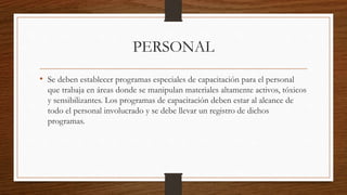 PERSONAL
• Se deben establecer programas especiales de capacitación para el personal
que trabaja en áreas donde se manipulan materiales altamente activos, tóxicos
y sensibilizantes. Los programas de capacitación deben estar al alcance de
todo el personal involucrado y se debe llevar un registro de dichos
programas.
 