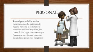 PERSONAL
• Todo el personal debe recibir
capacitación en las prácticas de
higiene personal y someterse a
exámenes médicos regulares, los
cuales deben registrarse con mayor
frecuencia para los que manejan
materiales o productos peligrosos.
 
