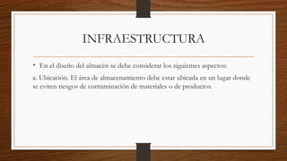 INFRAESTRUCTURA
• En el diseño del almacén se debe considerar los siguientes aspectos:
a. Ubicación. El área de almacenamiento debe estar ubicada en un lugar donde
se eviten riesgos de contaminación de materiales o de productos.
 