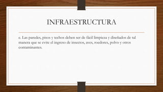 INFRAESTRUCTURA
e. Las paredes, pisos y techos deben ser de fácil limpieza y diseñados de tal
manera que se evite el ingreso de insectos, aves, roedores, polvo y otros
contaminantes.
 