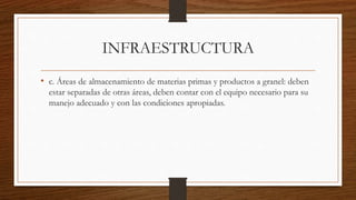 INFRAESTRUCTURA
• c. Áreas de almacenamiento de materias primas y productos a granel: deben
estar separadas de otras áreas, deben contar con el equipo necesario para su
manejo adecuado y con las condiciones apropiadas.
 