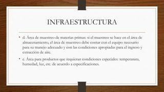 INFRAESTRUCTURA
• d. Área de muestreo de materias primas: si el muestreo se hace en el área de
almacenamiento, el área de muestreo debe contar con el equipo necesario
para su manejo adecuado y con las condiciones apropiadas para el ingreso y
extracción de aire.
• e. Área para productos que requieran condiciones especiales: temperatura,
humedad, luz, etc. de acuerdo a especificaciones.
 