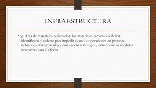 INFRAESTRUCTURA
• g. Área de materiales rechazados: los materiales rechazados deben
identificarse y aislarse para impedir su uso u operaciones en proceso,
debiendo estar separadas y con acceso restringido, tomándose las medidas
necesarias para el efecto.
 