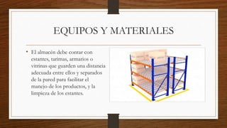 EQUIPOS Y MATERIALES
• El almacén debe contar con
estantes, tarimas, armarios o
vitrinas que guarden una distancia
adecuada entre ellos y separados
de la pared para facilitar el
manejo de los productos, y la
limpieza de los estantes.
 