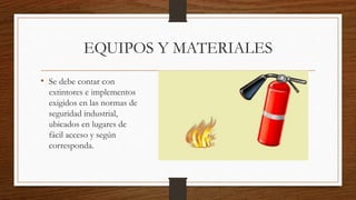 EQUIPOS Y MATERIALES
• Se debe contar con
extintores e implementos
exigidos en las normas de
seguridad industrial,
ubicados en lugares de
fácil acceso y según
corresponda.
 