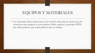 EQUIPOS Y MATERIALES
• Los materiales deben almacenarse con rotación adecuada de manera que las
existencias más antiguas se usen primero. Debe seguirse el principio PEPE
que indica primero que expira primero que se entrega.
 