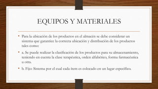 EQUIPOS Y MATERIALES
• Para la ubicación de los productos en el almacén se debe considerar un
sistema que garantice la correcta ubicación y distribución de los productos
tales como:
• a. Se puede realizar la clasificación de los productos para su almacenamiento,
teniendo en cuenta la clase terapéutica, orden alfabético, forma farmacéutica
u otra.
• b. Fijo: Sistema por el cual cada ítem es colocado en un lugar específico.
 