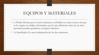 EQUIPOS Y MATERIALES
• c. Fluido: Sistema por el cual el almacén es dividido en varias zonas a las que
se les asigna un código informático, por lo que diferentes lotes de un ítem
particular pueden guardarse en lugares distintos.
• d. Semifluido: Es una combinación de los dos anteriores
 