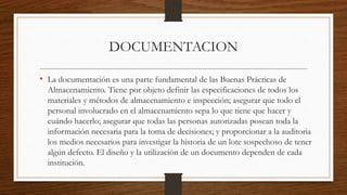 DOCUMENTACION
• La documentación es una parte fundamental de las Buenas Prácticas de
Almacenamiento. Tiene por objeto definir las especificaciones de todos los
materiales y métodos de almacenamiento e inspección; asegurar que todo el
personal involucrado en el almacenamiento sepa lo que tiene que hacer y
cuándo hacerlo; asegurar que todas las personas autorizadas posean toda la
información necesaria para la toma de decisiones; y proporcionar a la auditoria
los medios necesarios para investigar la historia de un lote sospechoso de tener
algún defecto. El diseño y la utilización de un documento dependen de cada
institución.
 