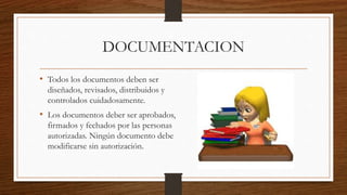 DOCUMENTACION
• Todos los documentos deben ser
diseñados, revisados, distribuidos y
controlados cuidadosamente.
• Los documentos deber ser aprobados,
firmados y fechados por las personas
autorizadas. Ningún documento debe
modificarse sin autorización.
 