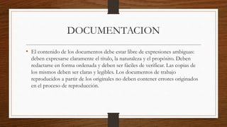 DOCUMENTACION
• El contenido de los documentos debe estar libre de expresiones ambiguas:
deben expresarse claramente el título, la naturaleza y el propósito. Deben
redactarse en forma ordenada y deben ser fáciles de verificar. Las copias de
los mismos deben ser claras y legibles. Los documentos de trabajo
reproducidos a partir de los originales no deben contener errores originados
en el proceso de reproducción.
 