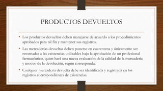 PRODUCTOS DEVUELTOS
• Los productos devueltos deben manejarse de acuerdo a los procedimientos
aprobados para tal fin y mantener sus registros.
• Las mercaderías devueltas deben ponerse en cuarentena y únicamente ser
retornadas a las existencias utilizables bajo la aprobación de un profesional
farmacéutico, quien hará una nueva evaluación de la calidad de la mercadería
y motivo de la devolución, según corresponda.
• Cualquier mercadería devuelta debe ser identificada y registrada en los
registros correspondientes de existencias.
 