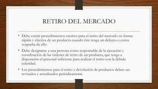 RETIRO DEL MERCADO
• Debe existir procedimientos escritos para el retiro del mercado en forma
rápida y efectiva de un producto cuando éste tenga un defecto o exista
sospecha de ello.
• Debe designarse a una persona como responsable de la ejecución y
coordinación de las órdenes de retiro de un producto, que tenga a
disposición el personal suficiente para realizar el retiro con la debida
celeridad.
• Los procedimientos para el retiro y devolución de productos deben ser
revisados y actualizados periódicamente.
 