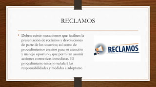 RECLAMOS
• Deben existir mecanismos que faciliten la
presentación de reclamos y devoluciones
de parte de los usuarios; así como de
procedimientos escritos para su atención
y manejo oportuno, que permitan asumir
acciones correctivas inmediatas. El
procedimiento interno señalará las
responsabilidades y medidas a adoptarse.
 