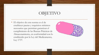OBJETIVO
• El objetivo de esta norma es el de
establecer pautas y requisitos mínimos
necesarios que permitan garantizar el
cumplimiento de las Buenas Prácticas de
Almacenamiento, en conformidad con lo
establecido por la Ley del Medicamento,
Ley 1737.
 
