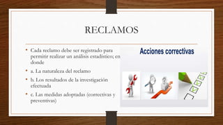 RECLAMOS
• Cada reclamo debe ser registrado para
permitir realizar un análisis estadístico; en
donde
• a. La naturaleza del reclamo
• b. Los resultados de la investigación
efectuada
• c. Las medidas adoptadas (correctivas y
preventivas)
 