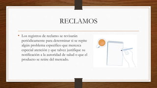 RECLAMOS
• Los registros de reclamo se revisarán
periódicamente para determinar si se repite
algún problema específico que merezca
especial atención y que talvez justifique su
notificación a la autoridad de salud o que el
producto se retire del mercado.
 