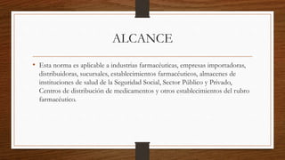 ALCANCE
• Esta norma es aplicable a industrias farmacéuticas, empresas importadoras,
distribuidoras, sucursales, establecimientos farmacéuticos, almacenes de
instituciones de salud de la Seguridad Social, Sector Público y Privado,
Centros de distribución de medicamentos y otros establecimientos del rubro
farmacéutico.
 