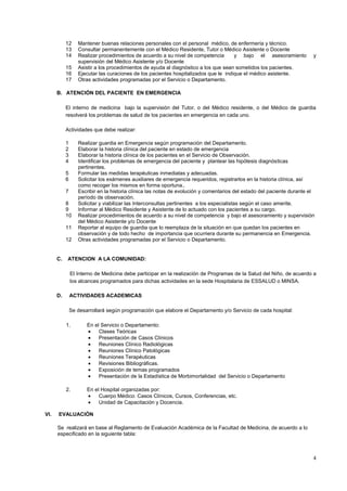 4
12 Mantener buenas relaciones personales con el personal médico, de enfermería y técnico.
13 Consultar permanentemente con el Médico Residente, Tutor o Médico Asistente o Docente
14 Realizar procedimientos de acuerdo a su nivel de competencia y bajo el asesoramiento y
supervisión del Médico Asistente y/o Docente
15 Asistir a los procedimientos de ayuda al diagnóstico a los que sean sometidos los pacientes.
16 Ejecutar las curaciones de los pacientes hospitalizados que le indique el médico asistente.
17 Otras actividades programadas por el Servicio o Departamento.
B. ATENCIÓN DEL PACIENTE EN EMERGENCIA
El interno de medicina bajo la supervisión del Tutor, o del Médico residente, o del Médico de guardia
resolverá los problemas de salud de los pacientes en emergencia en cada uno.
Actividades que debe realizar:
1 Realizar guardia en Emergencia según programación del Departamento.
2 Elaborar la historia clínica del paciente en estado de emergencia
3 Elaborar la historia clínica de los pacientes en el Servicio de Observación.
4 Identificar los problemas de emergencia del paciente y plantear las hipótesis diagnósticas
pertinentes.
5 Formular las medidas terapéuticas inmediatas y adecuadas.
6 Solicitar los exámenes auxiliares de emergencia requeridos, registrarlos en la historia clínica, así
como recoger los mismos en forma oportuna..
7 Escribir en la historia clínica las notas de evolución y comentarios del estado del paciente durante el
período de observación.
8 Solicitar y viabilizar las Interconsultas pertinentes a los especialistas según el caso amerite.
9 Informar al Médico Residente y Asistente de lo actuado con los pacientes a su cargo.
10 Realizar procedimientos de acuerdo a su nivel de competencia y bajo el asesoramiento y supervisión
del Médico Asistente y/o Docente
11 Reportar al equipo de guardia que lo reemplaza de la situación en que quedan los pacientes en
observación y de todo hecho de importancia que ocurriera durante su permanencia en Emergencia.
12 Otras actividades programadas por el Servicio o Departamento.
C. ATENCION A LA COMUNIDAD:
El Interno de Medicina debe participar en la realización de Programas de la Salud del Niño, de acuerdo a
los alcances programados para dichas actividades en la sede Hospitalaria de ESSALUD o MINSA.
D. ACTIVIDADES ACADEMICAS
Se desarrollará según programación que elabore el Departamento y/o Servicio de cada hospital:
1. En el Servicio o Departamento:
Clases Teóricas
Presentación de Casos Clínicos
Reuniones Clínico Radiológicas
Reuniones Clínico Patológicas
Reuniones Terapéuticas
Revisiones Bibliográficas.
Exposición de temas programados
Presentación de la Estadística de Morbimortalidad del Servicio o Departamento
2. En el Hospital organizadas por:
Cuerpo Médico: Casos Clínicos, Cursos, Conferencias, etc.
Unidad de Capacitación y Docencia.
VI. EVALUACIÓN
Se realizará en base al Reglamento de Evaluación Académica de la Facultad de Medicina, de acuerdo a lo
especificado en la siguiente tabla:
 