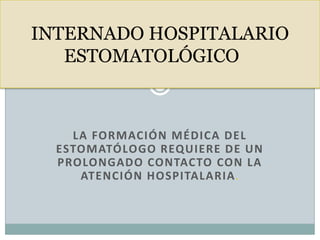 LA FORMACIÓN MÉDICA DEL
ESTOMATÓLOGO REQUIERE DE UN
PROLONGADO CONTACTO CON LA
ATENCIÓN HOSPITALARIA.
INTERNADO HOSPITALARIO
ESTOMATOLÓGICO
 