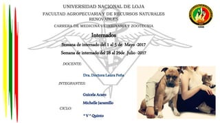 UNIVERSIDAD NACIONAL DE LOJA
FACULTAD AGROPECUARIA Y DE RECURSOS NATURALES
RENOVABLES
CARRERA DE MEDICINA VETERINARIA Y ZOOTECNIA
Internados
Semana de internado del 1 al 5 de Mayo -2017
Semana de internado del 28 al 29de Julio -2017
DOCENTE:
Dra.DoctoraLauraPeña
INTEGRANTES:
GuicelaAcaro
MichelleJaramillo
CICLO:
“V“Quinto
 