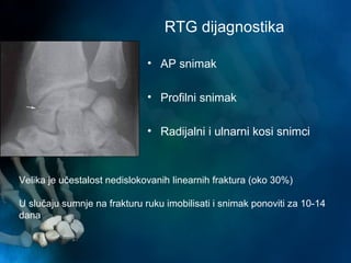 RTG dijagnostika
• AP snimak
• Profilni snimak
• Radijalni i ulnarni kosi snimci
Velika je učestalost nedislokovanih linearnih fraktura (oko 30%)
U slučaju sumnje na frakturu ruku imobilisati i snimak ponoviti za 10-14
dana
 