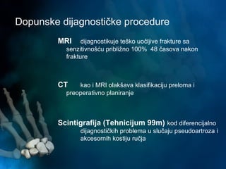 Dopunske dijagnostičke procedure
MRI dijagnostikuje teško uočljive frakture sa
senzitivnošću približno 100% 48 časova nakon
frakture
CT kao i MRI olakšava klasifikaciju preloma i
preoperativno planiranje
Scintigrafija (Tehnicijum 99m) kod diferencijalno
dijagnostičkih problema u slučaju pseudoartroza i
akcesornih kostiju ručja
 