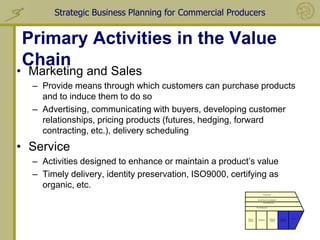 Strategic Business Planning for Commercial Producers


Primary Activities in the Value
Chain
• Marketing and Sales
  – Provide means through which customers can purchase products
    and to induce them to do so
  – Advertising, communicating with buyers, developing customer
    relationships, pricing products (futures, hedging, forward
    contracting, etc.), delivery scheduling
• Service
  – Activities designed to enhance or maintain a product’s value
  – Timely delivery, identity preservation, ISO9000, certifying as
    organic, etc.
                                                                                 Procurement


                                                                        Human Resource management

                                                                                 Human Resources


                                                                      Firm Infrastructure




                                                          Inbound                           Outbound    Marketing   Service
                                                                         Operations
                                                          Logistics                         Logistics   and Sales
 