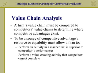 Strategic Business Planning for Commercial Producers




Value Chain Analysis
• A firm’s value chain must be compared to
  competitors’ value chains to determine where
  competitive advantages exist.
• To be a source of competitive advantage a
  resource or capability must allow a firm to:
   – Perform an activity in a manner that is superior to
     competitor’s performances
   – Perform a value-creating activity that competitors
     cannot complete
 