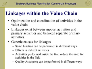 Strategic Business Planning for Commercial Producers



Linkages within the Value Chain
• Optimization and coordination of activities in the
  value chain
• Linkages exist between support activities and
  primary activities and between separate primary
  activities
• Generic causes for linkages
   – Same function can be performed in different ways
   – Efforts in indirect activities
   – Activities performed inside the firm reduce the need for
     activities in the field
   – Quality Assurance can be performed in different ways
 