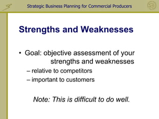 Strategic Business Planning for Commercial Producers




Strengths and Weaknesses

• Goal: objective assessment of your
          strengths and weaknesses
  – relative to competitors
  – important to customers


    Note: This is difficult to do well.
 