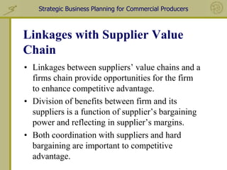Strategic Business Planning for Commercial Producers



Linkages with Supplier Value
Chain
• Linkages between suppliers’ value chains and a
  firms chain provide opportunities for the firm
  to enhance competitive advantage.
• Division of benefits between firm and its
  suppliers is a function of supplier’s bargaining
  power and reflecting in supplier’s margins.
• Both coordination with suppliers and hard
  bargaining are important to competitive
  advantage.
 
