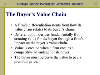 Strategic Business Planning for Commercial Producers



The Buyer’s Value Chain
 • A firm’s differentiation stems from how its
   value chain relates to its buyer’s chain.
 • Differentiation derives fundamentally from
   creating value for the buyer through a firm’s
   impact on the buyer’s value chain.
 • Value is created when a firm creates a
   competitive advantage for its buyer.
 • The buyer must perceive the value to pay a
   premium price.
 