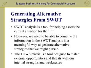 Strategic Business Planning for Commercial Producers



Generating Alternative
Strategies From SWOT
• SWOT analysis is a tool for helping assess the
  current situation for the firm.
• However, we need to be able to combine the
  information in the SWOT analysis in a
  meaningful way to generate alternative
  strategies that we might pursue.
• The TOWS matrix is a tool designed to match
  external opportunities and threats with our
  internal strengths and weaknesses
 