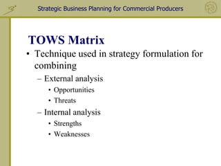 Strategic Business Planning for Commercial Producers




TOWS Matrix
• Technique used in strategy formulation for
  combining
  – External analysis
     • Opportunities
     • Threats
  – Internal analysis
     • Strengths
     • Weaknesses
 