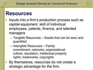 Strategic Business Planning for Commercial Producers



Resources
• Inputs into a firm’s production process such as
  capital equipment, skill of individual
  employees, patents, finance, and talented
  managers
  – Tangible Resources – Assets that can be seen and
    quantified
  – Intangible Resources – Family
    commitment, networks, organizational
    culture, reputation, intellectual property
    rights, trademarks, copyrights
• By themselves, resources do not create a
  strategic advantage for the firm.
 