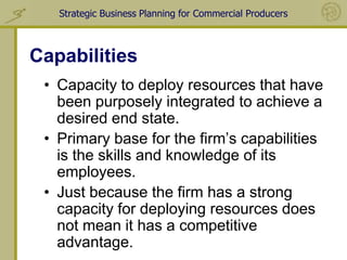 Strategic Business Planning for Commercial Producers



Capabilities
 • Capacity to deploy resources that have
   been purposely integrated to achieve a
   desired end state.
 • Primary base for the firm’s capabilities
   is the skills and knowledge of its
   employees.
 • Just because the firm has a strong
   capacity for deploying resources does
   not mean it has a competitive
   advantage.
 