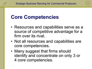 Strategic Business Planning for Commercial Producers




Core Competencies
• Resources and capabilities serve as a
  source of competitive advantage for a
  firm over its rival.
• Not all resources and capabilities are
  core competencies.
• Many suggest that firms should
  identify and concentrate on only 3 or
  4 core competencies.
 